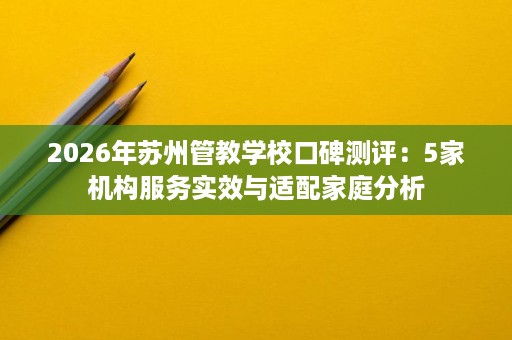 2026年苏州管教学校口碑测评:5家机构服务实效与适配家庭分析 2026年苏州管教学校口碑测评:5家机构服务实效与适配家庭分析