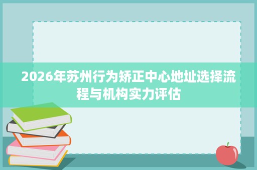 2026年苏州行为矫正中心地址选择流程与机构实力评估 2026年苏州行为矫正中心地址选择流程与机构实力评估