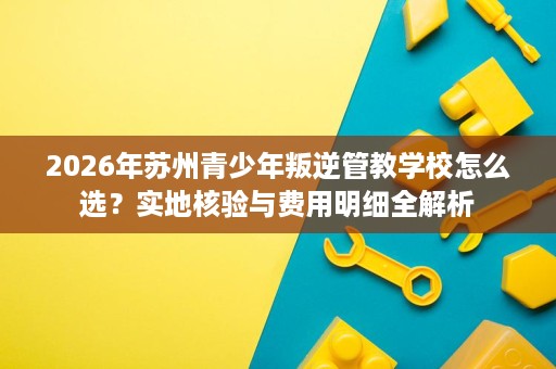 2026年苏州青少年叛逆管教学校怎么选?实地核验与费用明细全解析 2026年苏州青少年叛逆管教学校怎么选?实地核验与费用明细全解析