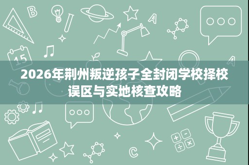 2026年荆州叛逆孩子全封闭学校择校误区与实地核查攻略 2026年荆州叛逆孩子全封闭学校择校误区与实地核查攻略
