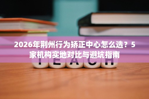 2026年荆州行为矫正中心怎么选？5家机构实地对比与避坑指南