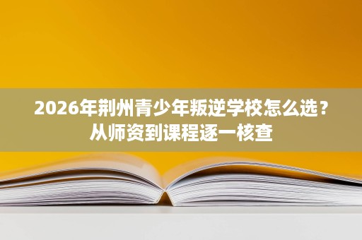 2026年荆州青少年叛逆学校怎么选?从师资到课程逐一核查 2026年荆州青少年叛逆学校怎么选?从师资到课程逐一核查