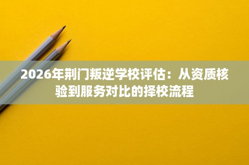 2026年荆门叛逆学校评估：从资质核验到服务对比的择校流程