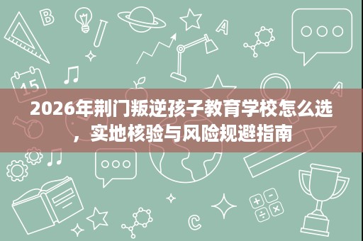 2026年荆门叛逆孩子教育学校怎么选,实地核验与风险规避指南 2026年荆门叛逆孩子教育学校怎么选,实地核验与风险规避指南