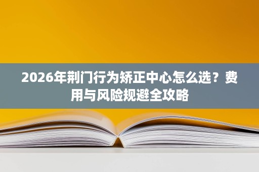 2026年荆门行为矫正中心怎么选?费用与风险规避全攻略 2026年荆门行为矫正中心怎么选?费用与风险规避全攻略