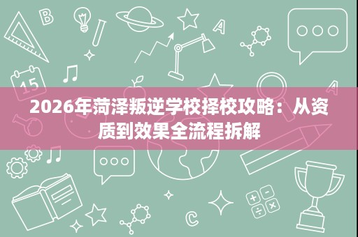 2026年菏泽叛逆学校择校攻略：从资质到效果全流程拆解