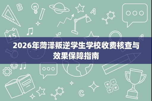 2026年菏泽叛逆学生学校收费核查与效果保障指南 2026年菏泽叛逆学生学校收费核查与效果保障指南