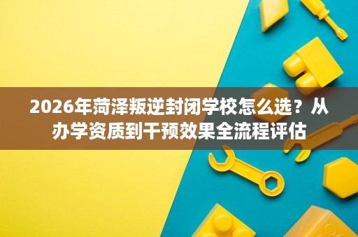2026年菏泽叛逆封闭学校怎么选?从办学资质到干预效果全流程评估 2026年菏泽叛逆封闭学校怎么选?从办学资质到干预效果全流程评估