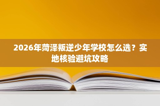 2026年菏泽叛逆少年学校怎么选?实地核验避坑攻略 2026年菏泽叛逆少年学校怎么选?实地核验避坑攻略