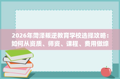 2026年菏泽叛逆教育学校选择攻略:如何从资质、师资、课程、费用做综合评估 2026年菏泽叛逆教育学校选择攻略:如何从资质、师资、课程、费用做综合评估