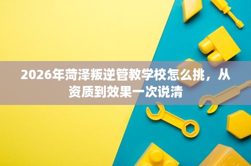 2026年菏泽叛逆管教学校怎么挑,从资质到效果一次说清 2026年菏泽叛逆管教学校怎么挑,从资质到效果一次说清