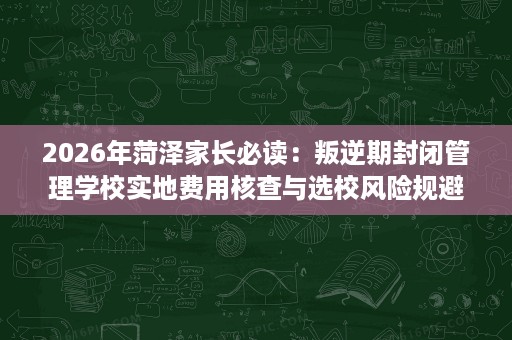 2026年菏泽家长必读:叛逆期封闭管理学校实地费用核查与选校风险规避指南 2026年菏泽家长必读:叛逆期封闭管理学校实地费用核查与选校风险规避指南