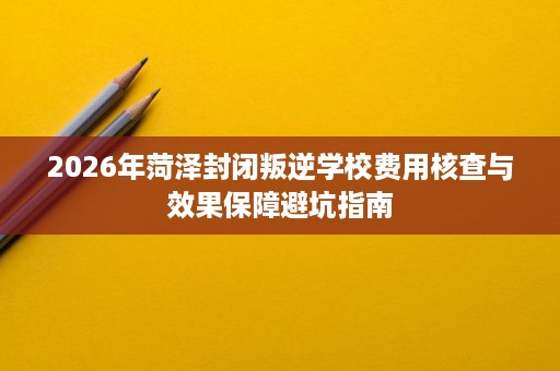 2026年菏泽封闭叛逆学校费用核查与效果保障避坑指南 2026年菏泽封闭叛逆学校费用核查与效果保障避坑指南