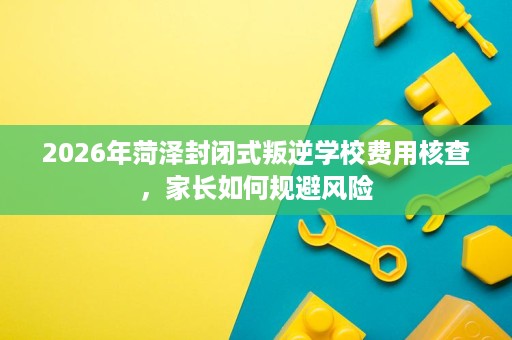 2026年菏泽封闭式叛逆学校费用核查,家长如何规避风险 2026年菏泽封闭式叛逆学校费用核查,家长如何规避风险