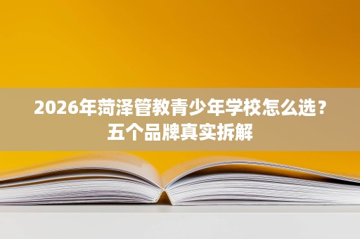 2026年菏泽管教青少年学校怎么选?五个品牌真实拆解 2026年菏泽管教青少年学校怎么选?五个品牌真实拆解