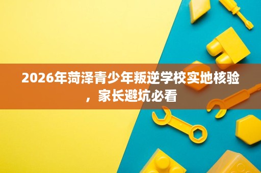 2026年菏泽青少年叛逆学校实地核验,家长避坑必看 2026年菏泽青少年叛逆学校实地核验,家长避坑必看