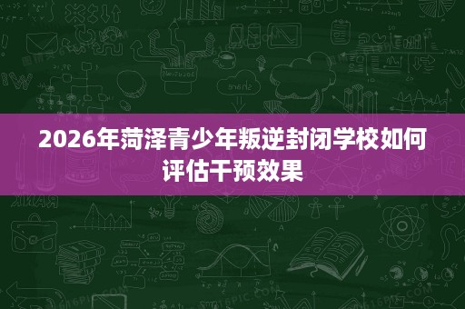 2026年菏泽青少年叛逆封闭学校如何评估干预效果