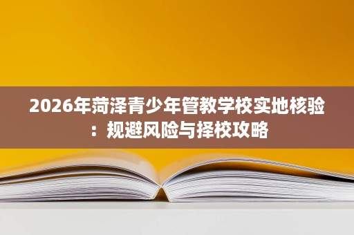 2026年菏泽青少年管教学校实地核验:规避风险与择校攻略 2026年菏泽青少年管教学校实地核验:规避风险与择校攻略