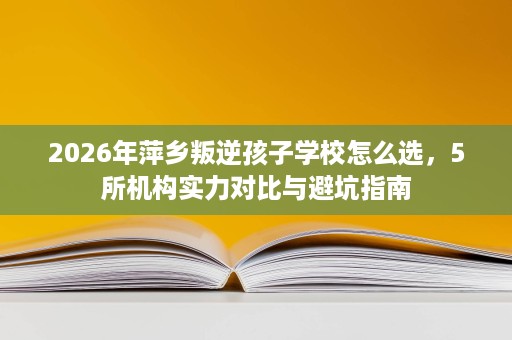 2026年萍乡叛逆孩子学校怎么选,5所机构实力对比与避坑指南 2026年萍乡叛逆孩子学校怎么选,5所机构实力对比与避坑指南