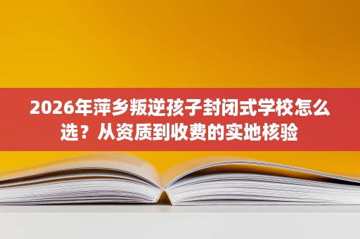 2026年萍乡叛逆孩子封闭式学校怎么选?从资质到收费的实地核验 2026年萍乡叛逆孩子封闭式学校怎么选?从资质到收费的实地核验