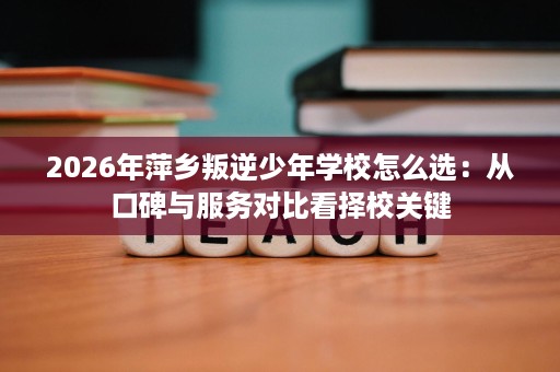 2026年萍乡叛逆少年学校怎么选:从口碑与服务对比看择校关键 2026年萍乡叛逆少年学校怎么选:从口碑与服务对比看择校关键
