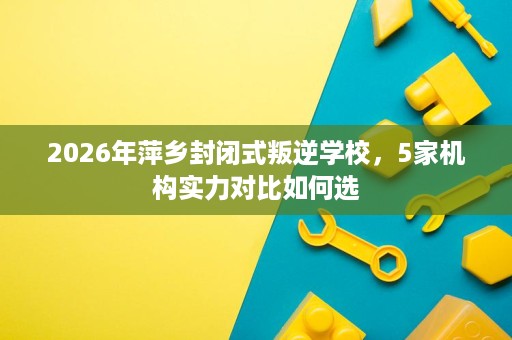 2026年萍乡封闭式叛逆学校,5家机构实力对比如何选 2026年萍乡封闭式叛逆学校,5家机构实力对比如何选
