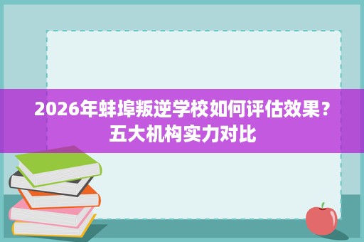 2026年蚌埠叛逆学校如何评估效果?五大机构实力对比 2026年蚌埠叛逆学校如何评估效果?五大机构实力对比