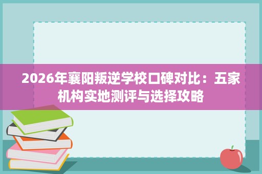 2026年襄阳叛逆学校口碑对比:五家机构实地测评与选择攻略 2026年襄阳叛逆学校口碑对比:五家机构实地测评与选择攻略