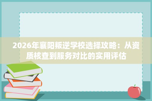 2026年襄阳叛逆学校选择攻略:从资质核查到服务对比的实用评估 2026年襄阳叛逆学校选择攻略:从资质核查到服务对比的实用评估