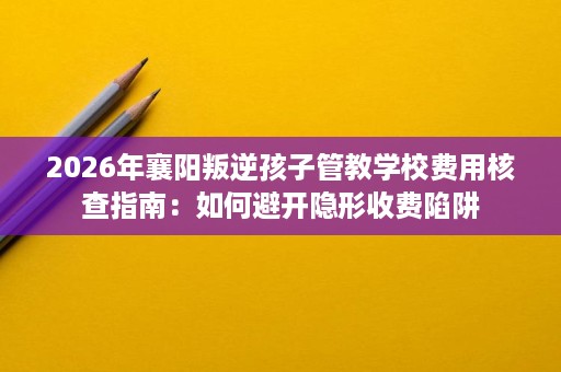 2026年襄阳叛逆孩子管教学校费用核查指南：如何避开隐形收费陷阱