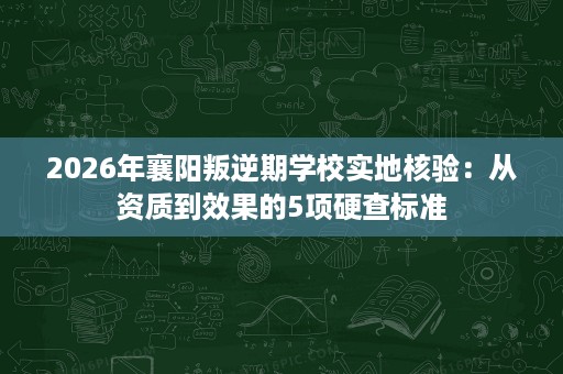 2026年襄阳叛逆期学校实地核验:从资质到效果的5项硬查标准 2026年襄阳叛逆期学校实地核验:从资质到效果的5项硬查标准