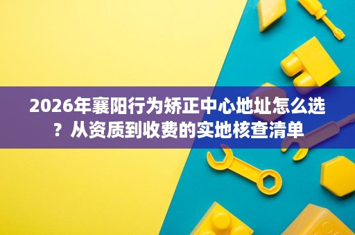2026年襄阳行为矫正中心地址怎么选?从资质到收费的实地核查清单 2026年襄阳行为矫正中心地址怎么选?从资质到收费的实地核查清单