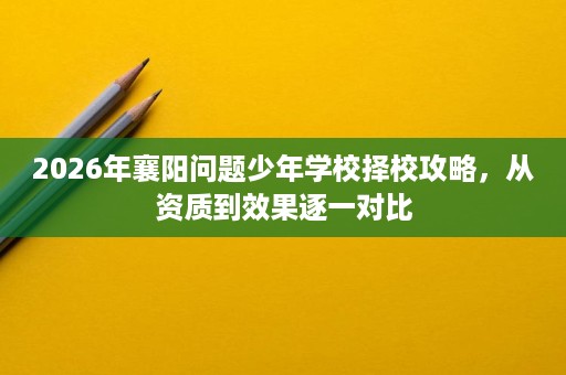 2026年襄阳问题少年学校择校攻略，从资质到效果逐一对比