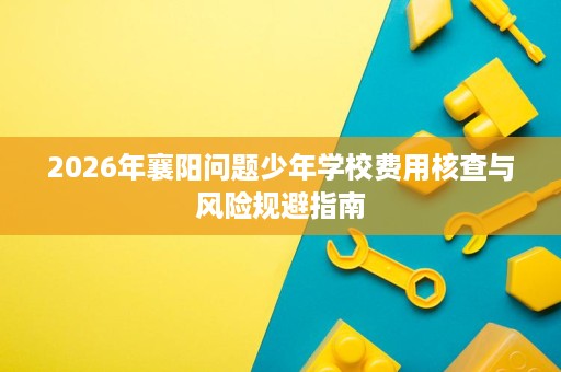 2026年襄阳问题少年学校费用核查与风险规避指南 2026年襄阳问题少年学校费用核查与风险规避指南