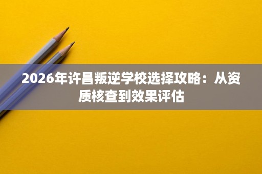 2026年许昌叛逆学校选择攻略：从资质核查到效果评估