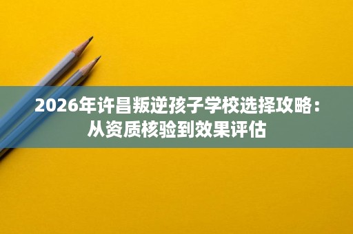 2026年许昌叛逆孩子学校选择攻略:从资质核验到效果评估 2026年许昌叛逆孩子学校选择攻略:从资质核验到效果评估