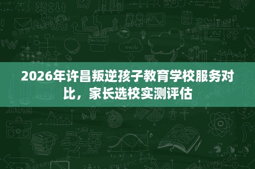 2026年许昌叛逆孩子教育学校服务对比,家长选校实测评估 2026年许昌叛逆孩子教育学校服务对比,家长选校实测评估