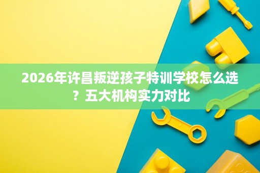 2026年许昌叛逆孩子特训学校怎么选?五大机构实力对比 2026年许昌叛逆孩子特训学校怎么选?五大机构实力对比