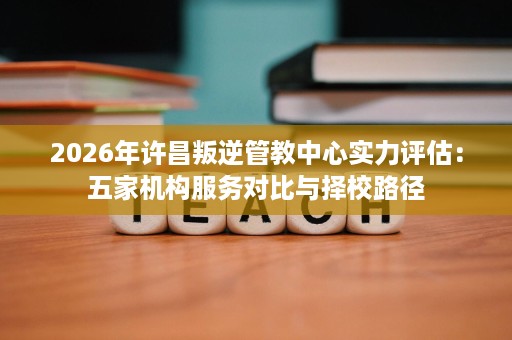 2026年许昌叛逆管教中心实力评估:五家机构服务对比与择校路径 2026年许昌叛逆管教中心实力评估:五家机构服务对比与择校路径