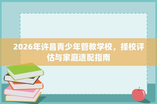2026年许昌青少年管教学校，择校评估与家庭适配指南