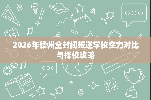 2026年赣州全封闭叛逆学校实力对比与择校攻略 2026年赣州全封闭叛逆学校实力对比与择校攻略