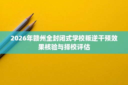 2026年赣州全封闭式学校叛逆干预效果核验与择校评估 2026年赣州全封闭式学校叛逆干预效果核验与择校评估