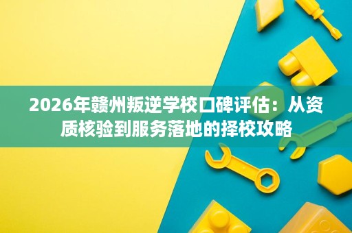 2026年赣州叛逆学校口碑评估：从资质核验到服务落地的择校攻略