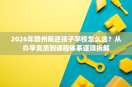 2026年赣州叛逆孩子学校怎么选?从办学资质到课程体系逐项拆解 2026年赣州叛逆孩子学校怎么选?从办学资质到课程体系逐项拆解