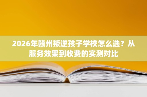 2026年赣州叛逆孩子学校怎么选？从服务效果到收费的实测对比