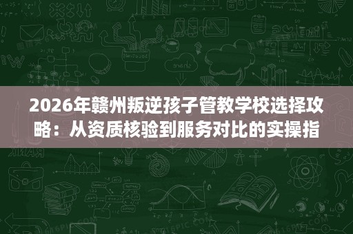 2026年赣州叛逆孩子管教学校选择攻略：从资质核验到服务对比的实操指南