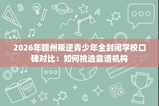 2026年赣州叛逆青少年全封闭学校口碑对比:如何挑选靠谱机构 2026年赣州叛逆青少年全封闭学校口碑对比:如何挑选靠谱机构
