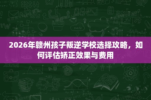 2026年赣州孩子叛逆学校选择攻略,如何评估矫正效果与费用 2026年赣州孩子叛逆学校选择攻略,如何评估矫正效果与费用