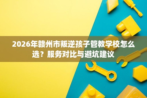 2026年赣州市叛逆孩子管教学校怎么选?服务对比与避坑建议 2026年赣州市叛逆孩子管教学校怎么选?服务对比与避坑建议