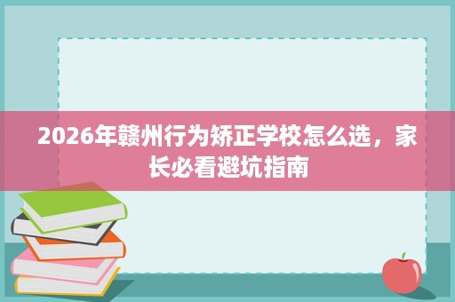 2026年赣州行为矫正学校怎么选,家长必看避坑指南 2026年赣州行为矫正学校怎么选,家长必看避坑指南